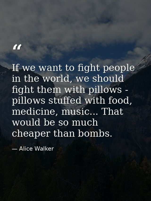 If we want to fight people in the world, we should fight them with pillows - pillows stuffed with food, medicine, music. — Alice Walker