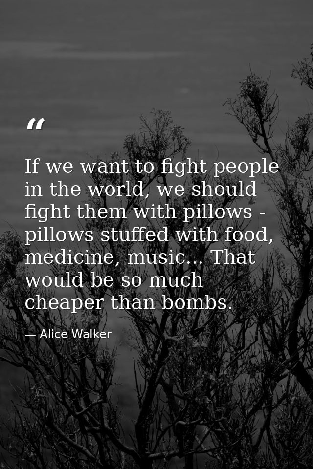 If we want to fight people in the world, we should fight them with pillows - pillows stuffed with food, medicine, music. — Alice Walker