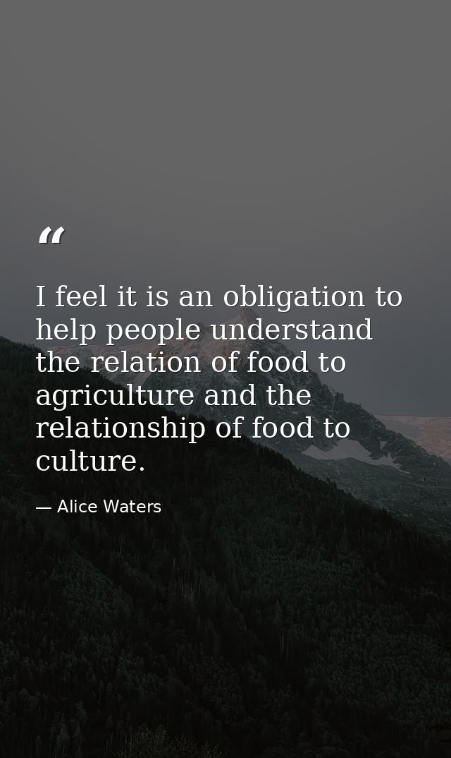 I feel it is an obligation to help people understand the relation of food to agriculture and the relationship of food to — Alice Waters