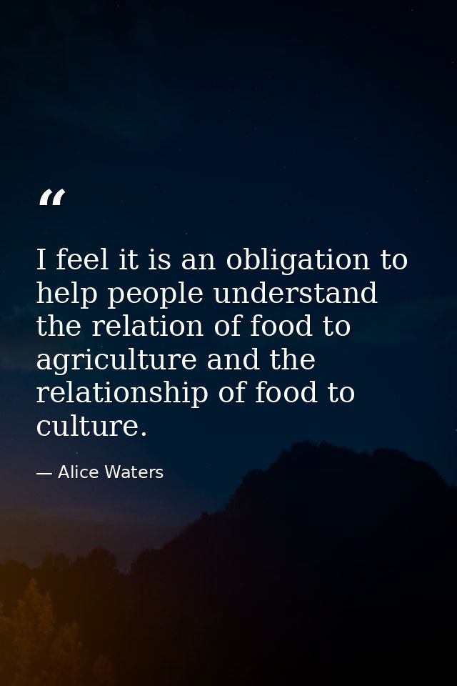 I feel it is an obligation to help people understand the relation of food to agriculture and the relationship of food to — Alice Waters