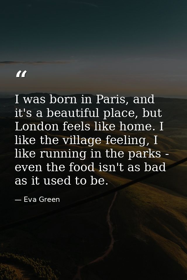 I was born in Paris, and it's a beautiful place, but London feels like home. I like the village feeling, I like running  — Eva Green