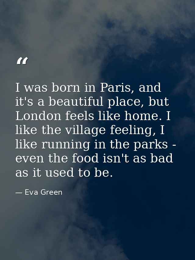 I was born in Paris, and it's a beautiful place, but London feels like home. I like the village feeling, I like running  — Eva Green