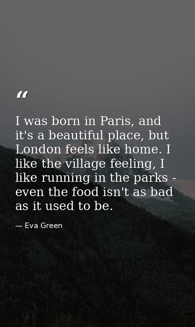 I was born in Paris, and it's a beautiful place, but London feels like home. I like the village feeling, I like running  — Eva Green