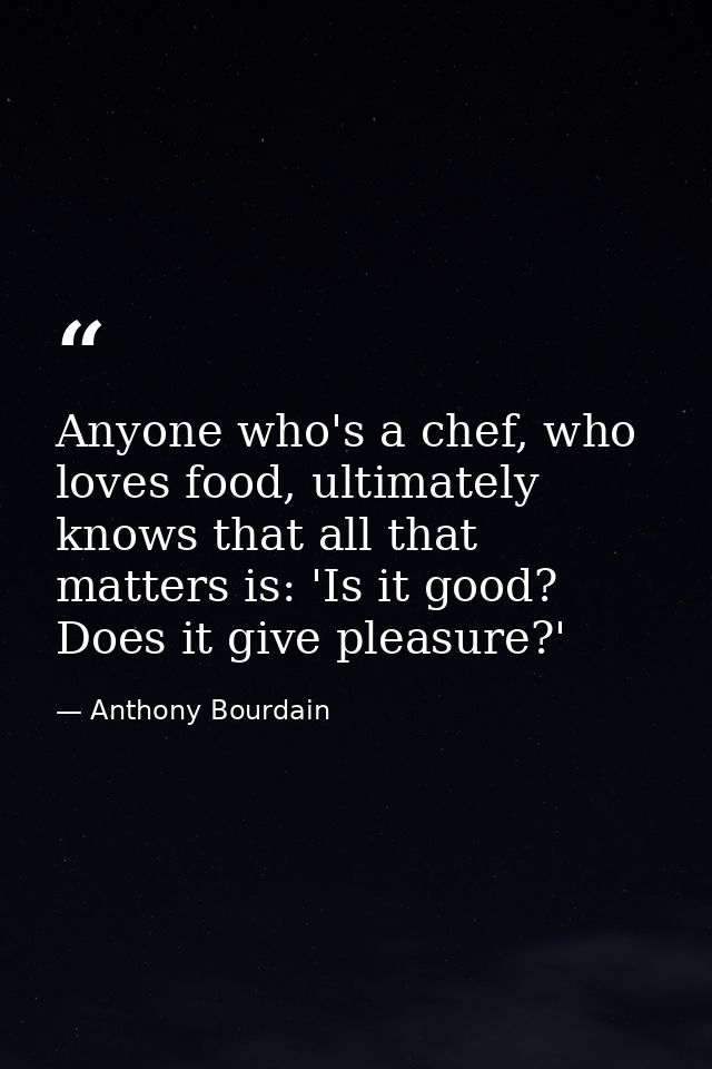 Anyone who's a chef, who loves food, ultimately knows that all that matters is: 'Is it good? Does it give pleasure?' — Anthony Bourdain