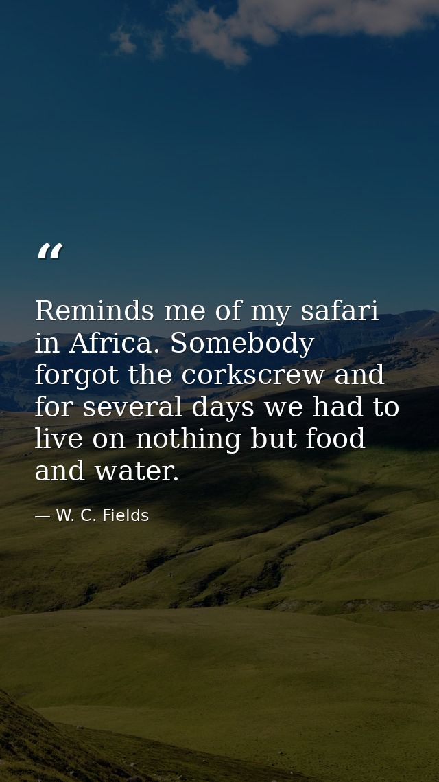 Reminds me of my safari in Africa. Somebody forgot the corkscrew and for several days we had to live on nothing but food — W. C. Fields