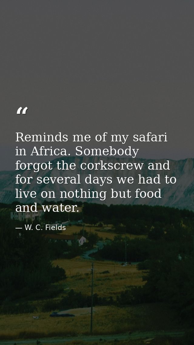 Reminds me of my safari in Africa. Somebody forgot the corkscrew and for several days we had to live on nothing but food — W. C. Fields