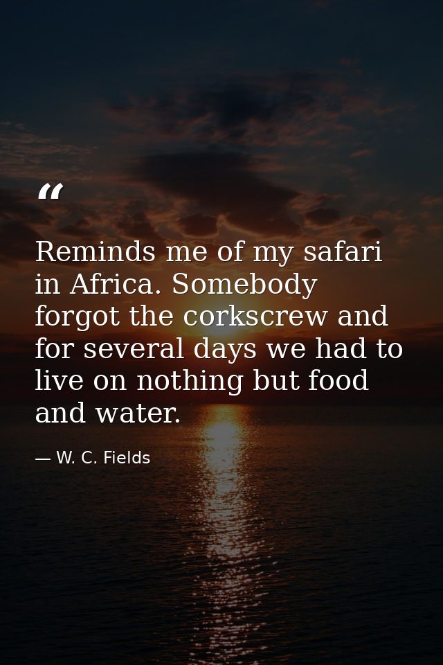 Reminds me of my safari in Africa. Somebody forgot the corkscrew and for several days we had to live on nothing but food — W. C. Fields