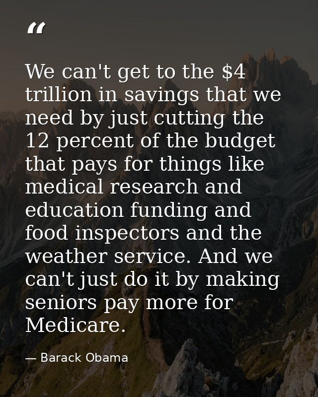 We can't get to the $4 trillion in savings that we need by just cutting the 12 percent of the budget that pays for thing — Barack Obama