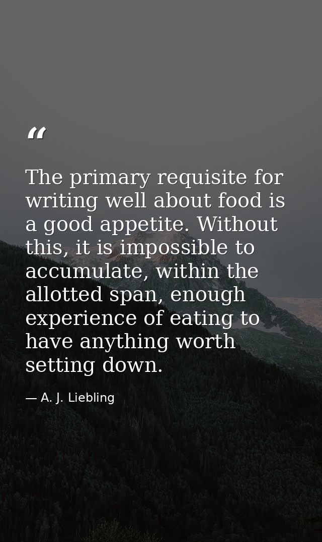 The primary requisite for writing well about food is a good appetite. Without this, it is impossible to accumulate, with — A. J. Liebling