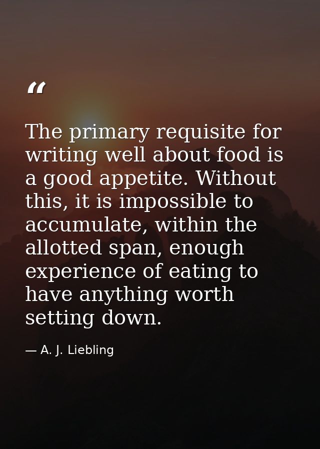 The primary requisite for writing well about food is a good appetite. Without this, it is impossible to accumulate, with — A. J. Liebling