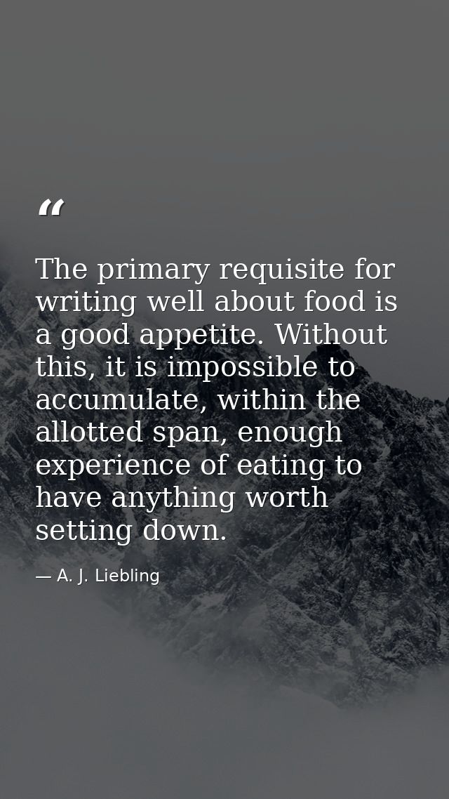 The primary requisite for writing well about food is a good appetite. Without this, it is impossible to accumulate, with — A. J. Liebling