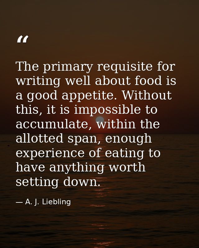 The primary requisite for writing well about food is a good appetite. Without this, it is impossible to accumulate, with — A. J. Liebling