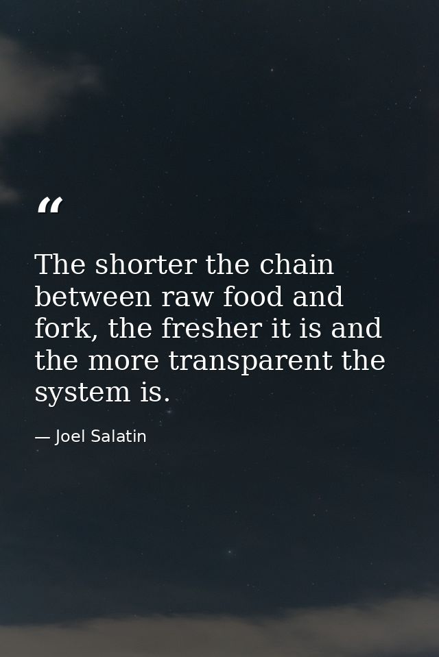 The shorter the chain between raw food and fork, the fresher it is and the more transparent the system is. — Joel Salatin