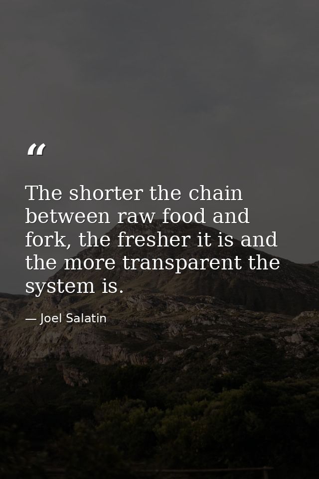 The shorter the chain between raw food and fork, the fresher it is and the more transparent the system is. — Joel Salatin