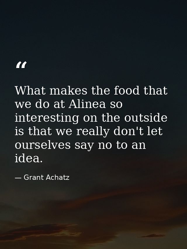 What makes the food that we do at Alinea so interesting on the outside is that we really don't let ourselves say no to a — Grant Achatz