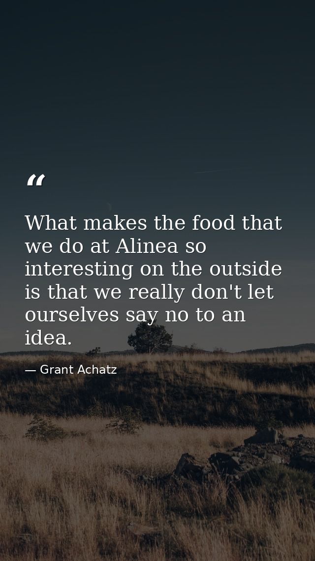 What makes the food that we do at Alinea so interesting on the outside is that we really don't let ourselves say no to a — Grant Achatz