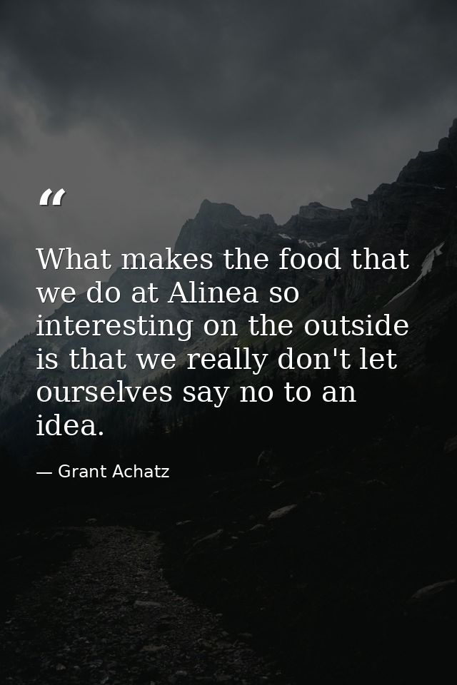 What makes the food that we do at Alinea so interesting on the outside is that we really don't let ourselves say no to a — Grant Achatz