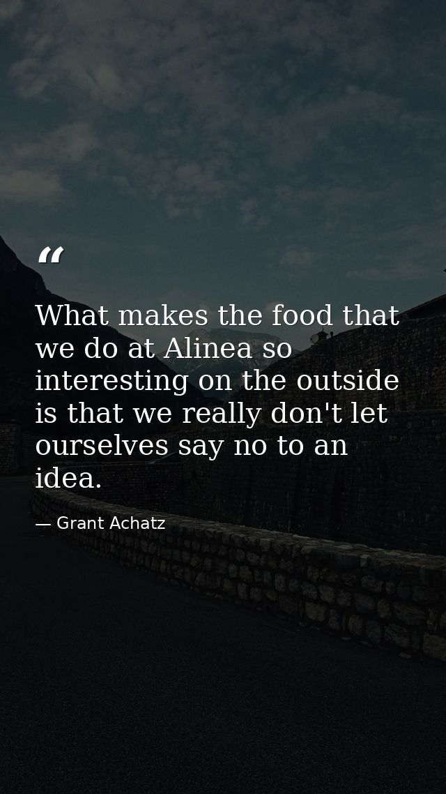 What makes the food that we do at Alinea so interesting on the outside is that we really don't let ourselves say no to a — Grant Achatz