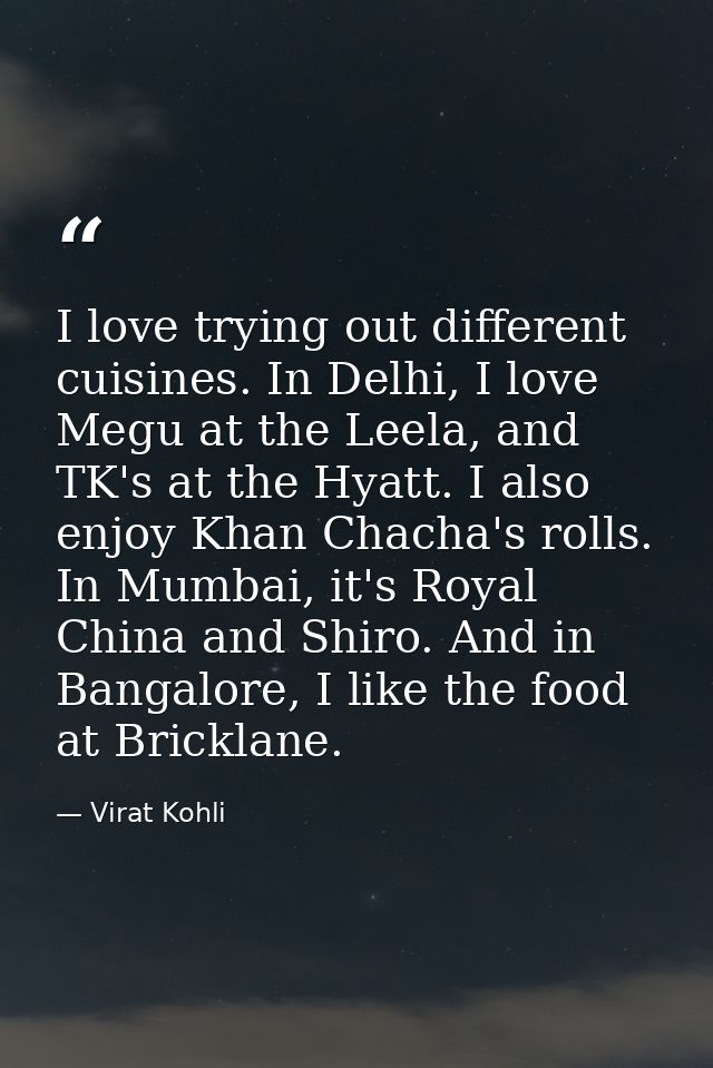 I love trying out different cuisines. In Delhi, I love Megu at the Leela, and TK's at the Hyatt. I also enjoy Khan Chach — Virat Kohli