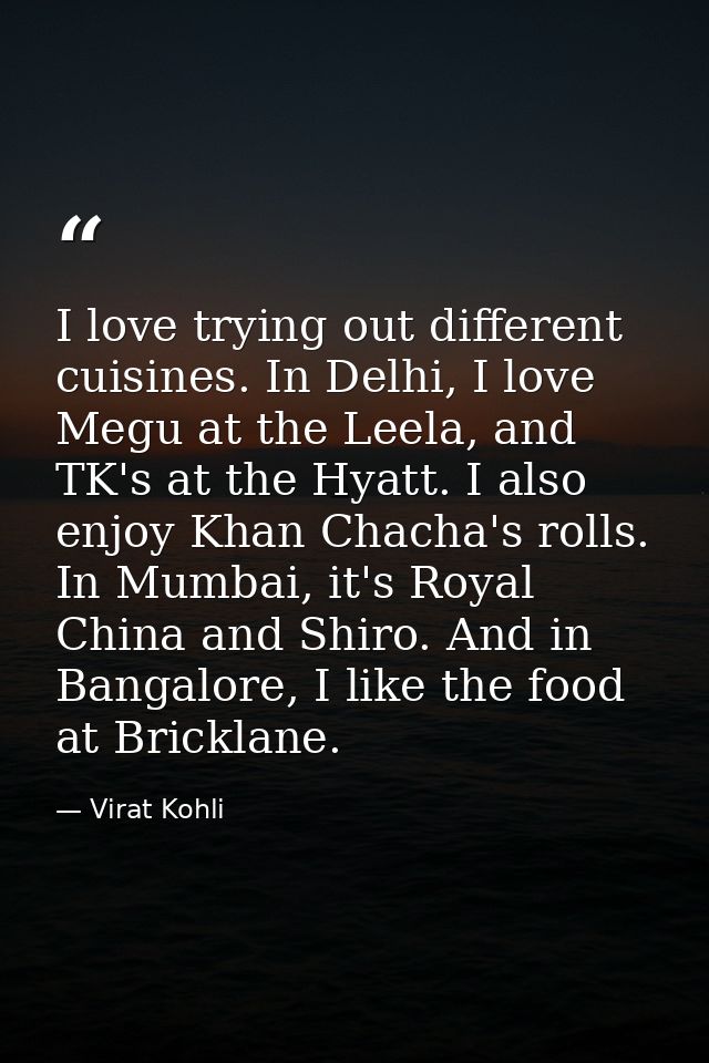 I love trying out different cuisines. In Delhi, I love Megu at the Leela, and TK's at the Hyatt. I also enjoy Khan Chach — Virat Kohli