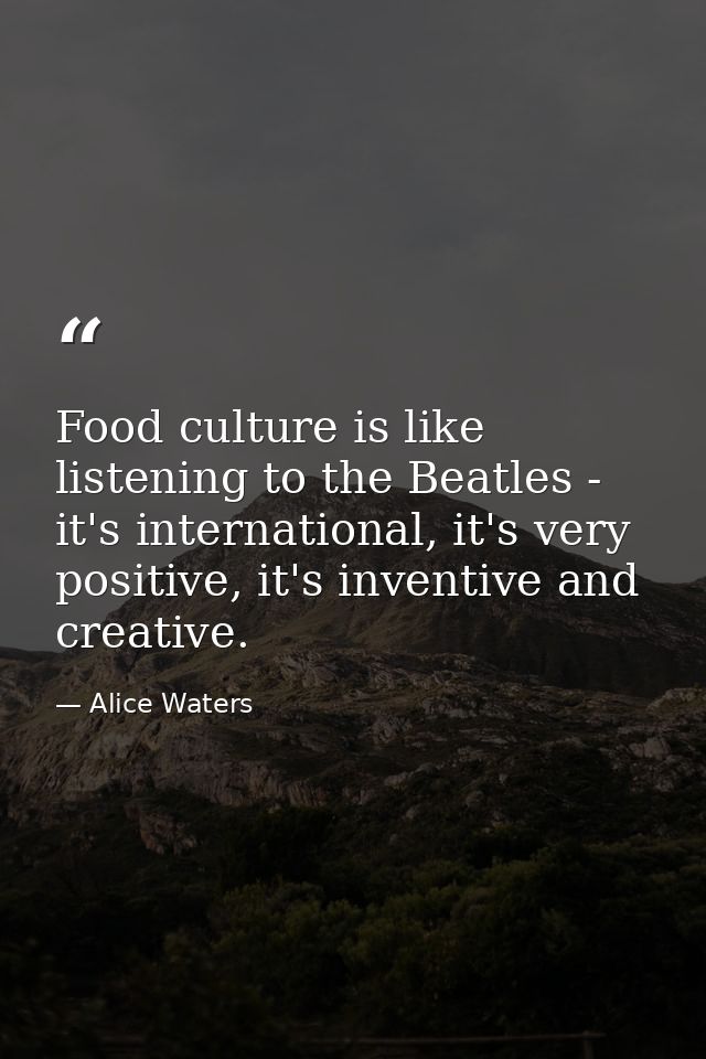 Food culture is like listening to the Beatles - it's international, it's very positive, it's inventive and creative. — Alice Waters