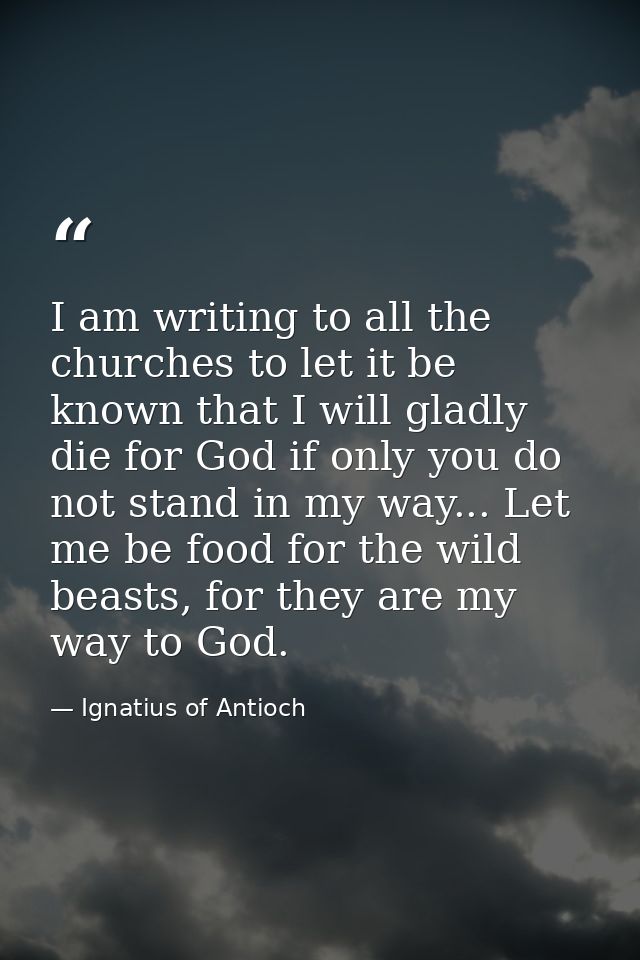 I am writing to all the churches to let it be known that I will gladly die for God if only you do not stand in my way... — Ignatius of Antioch
