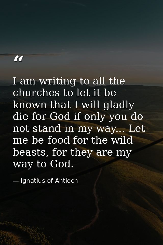 I am writing to all the churches to let it be known that I will gladly die for God if only you do not stand in my way... — Ignatius of Antioch