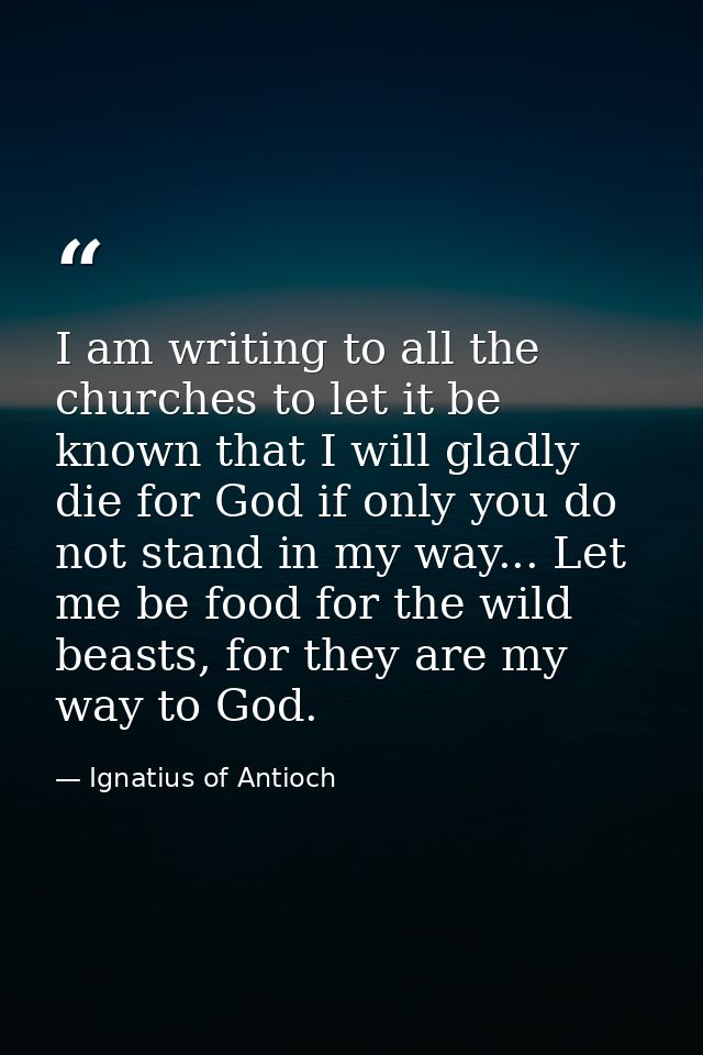 I am writing to all the churches to let it be known that I will gladly die for God if only you do not stand in my way... — Ignatius of Antioch