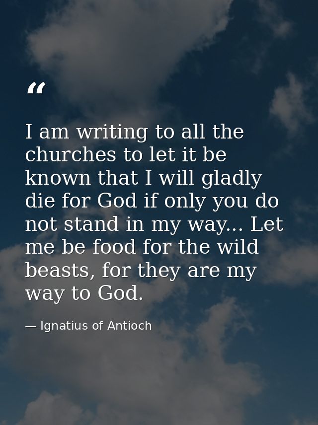 I am writing to all the churches to let it be known that I will gladly die for God if only you do not stand in my way... — Ignatius of Antioch