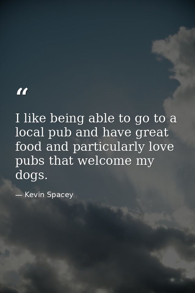 I like being able to go to a local pub and have great food and particularly love pubs that welcome my dogs. — Kevin Spacey