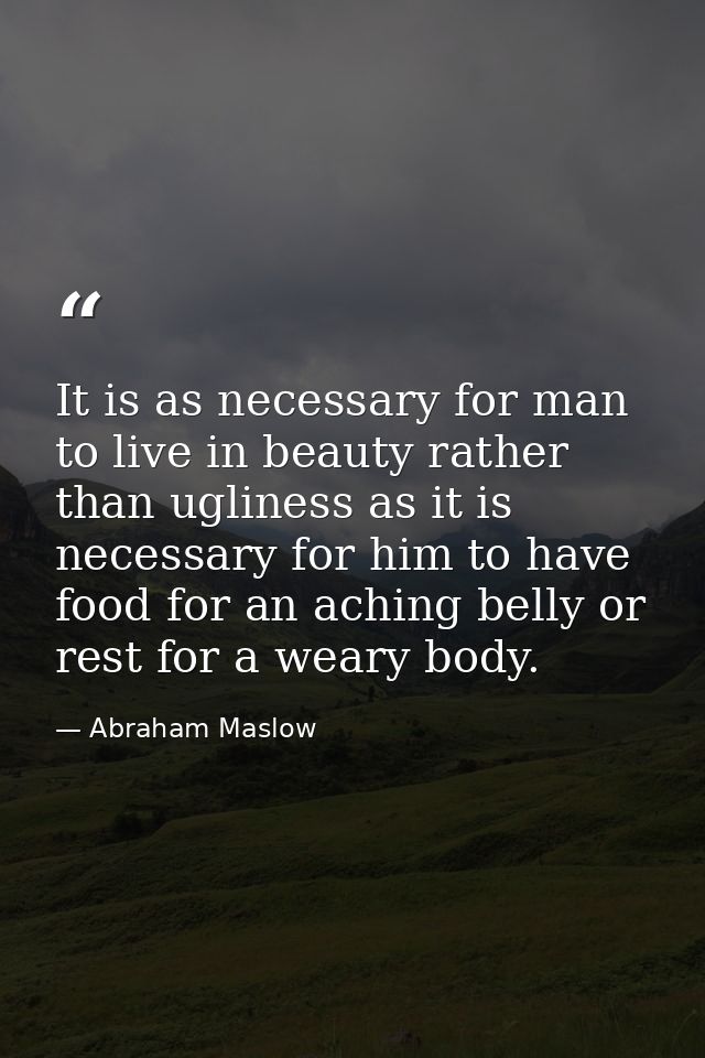 It is as necessary for man to live in beauty rather than ugliness as it is necessary for him to have food for an aching  — Abraham Maslow