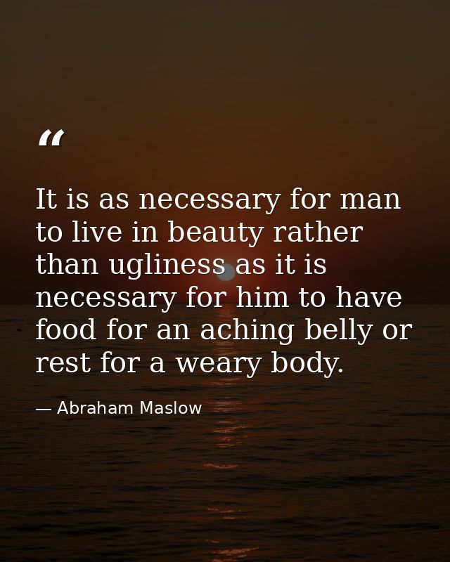 It is as necessary for man to live in beauty rather than ugliness as it is necessary for him to have food for an aching  — Abraham Maslow