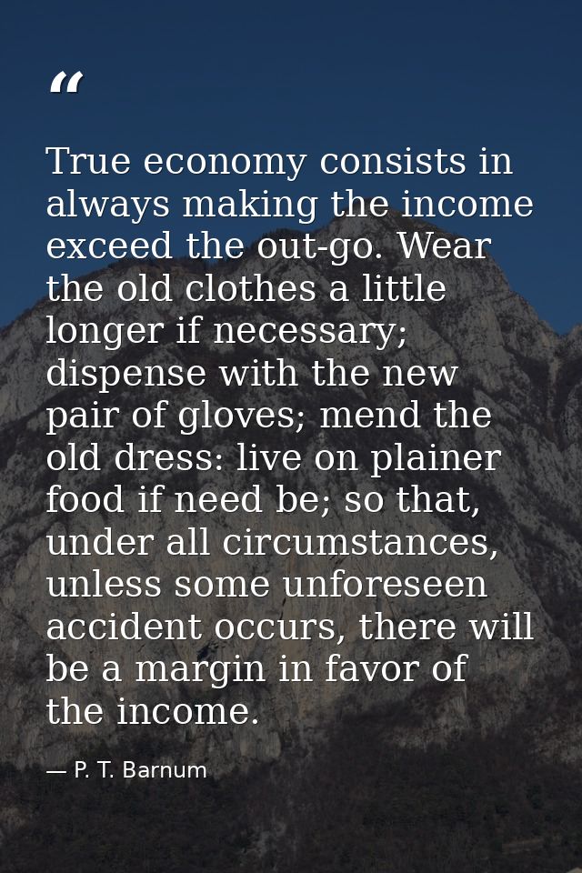 True economy consists in always making the income exceed the out-go. Wear the old clothes a little longer if necessary;  — P. T. Barnum