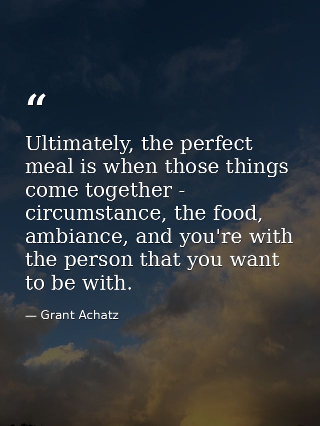 Ultimately, the perfect meal is when those things come together - circumstance, the food, ambiance, and you're with the  — Grant Achatz