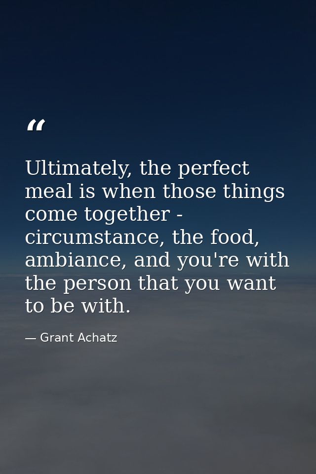 Ultimately, the perfect meal is when those things come together - circumstance, the food, ambiance, and you're with the  — Grant Achatz