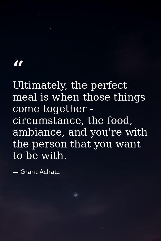 Ultimately, the perfect meal is when those things come together - circumstance, the food, ambiance, and you're with the  — Grant Achatz