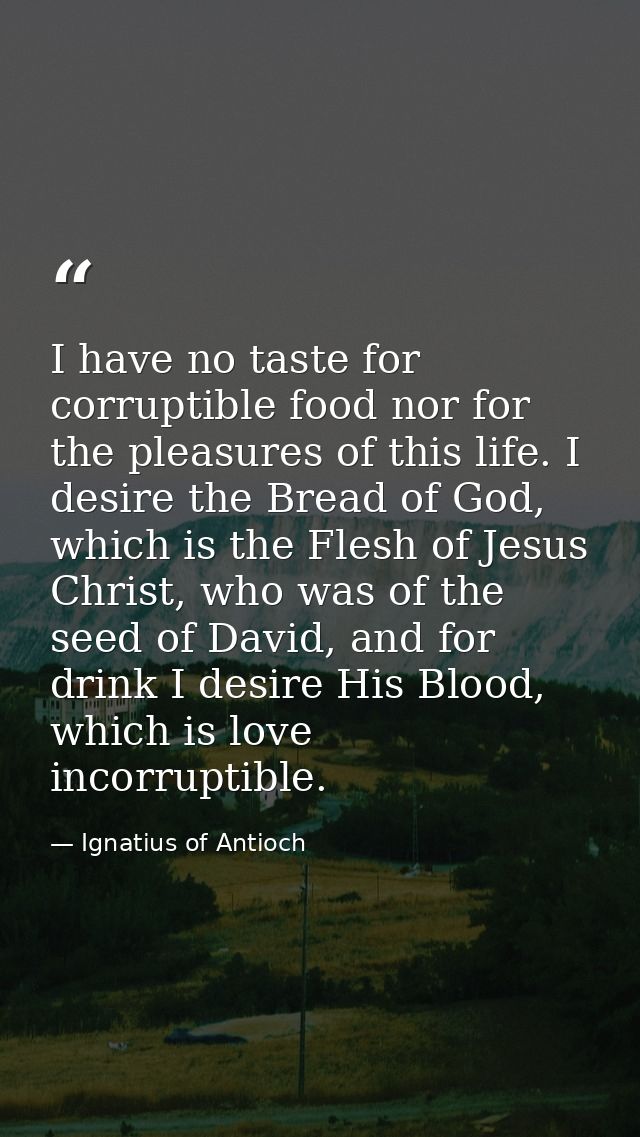 I have no taste for corruptible food nor for the pleasures of this life. I desire the Bread of God, which is the Flesh o — Ignatius of Antioch