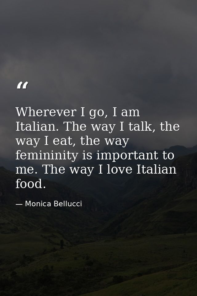 Wherever I go, I am Italian. The way I talk, the way I eat, the way femininity is important to me. The way I love Italia — Monica Bellucci