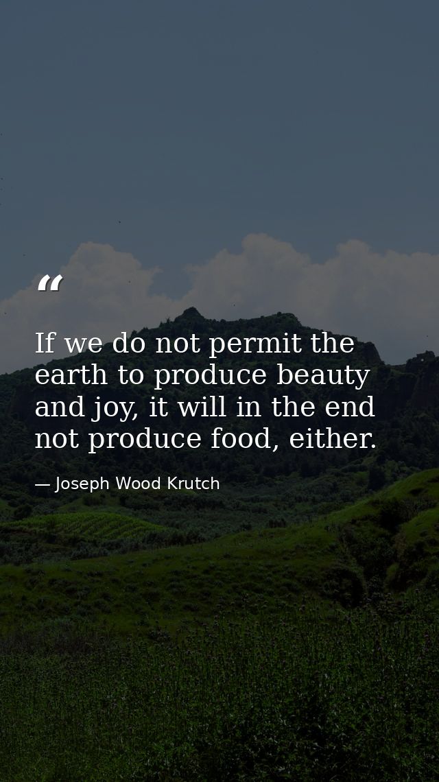 If we do not permit the earth to produce beauty and joy, it will in the end not produce food, either. — Joseph Wood Krutch