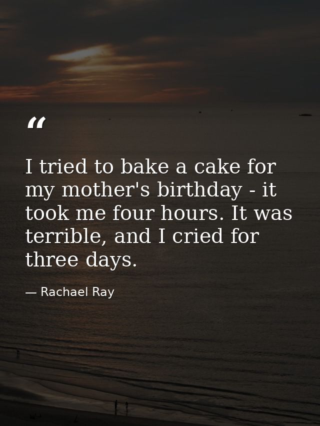 I tried to bake a cake for my mother's birthday - it took me four hours. It was terrible, and I cried for three days. — Rachael Ray