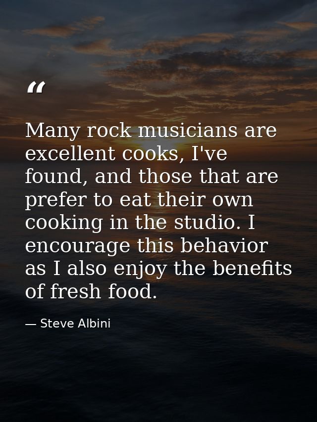 Many rock musicians are excellent cooks, I've found, and those that are prefer to eat their own cooking in the studio. I — Steve Albini