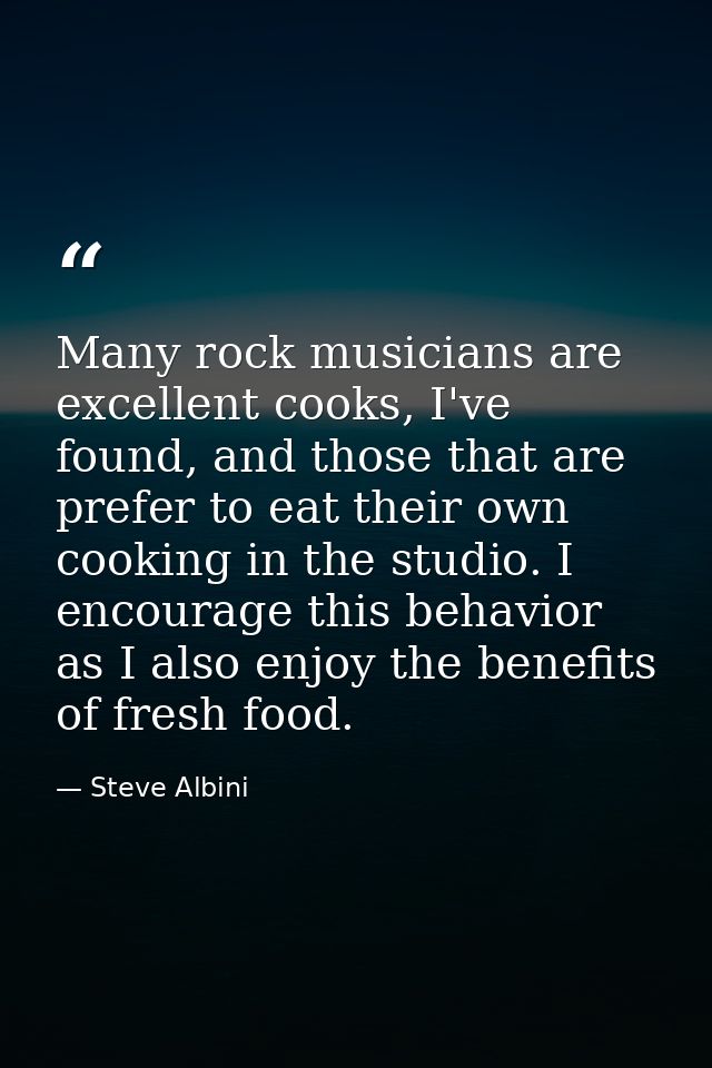 Many rock musicians are excellent cooks, I've found, and those that are prefer to eat their own cooking in the studio. I — Steve Albini