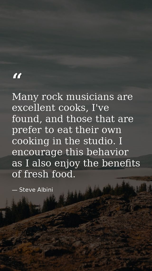 Many rock musicians are excellent cooks, I've found, and those that are prefer to eat their own cooking in the studio. I — Steve Albini