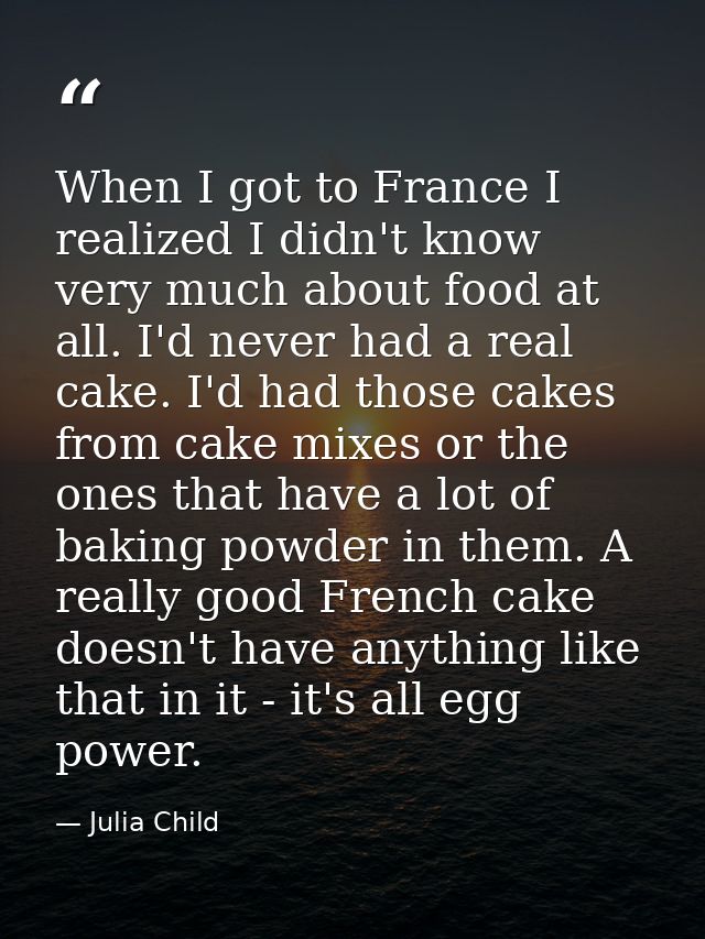 When I got to France I realized I didn't know very much about food at all. I'd never had a real cake. I'd had those cake — Julia Child