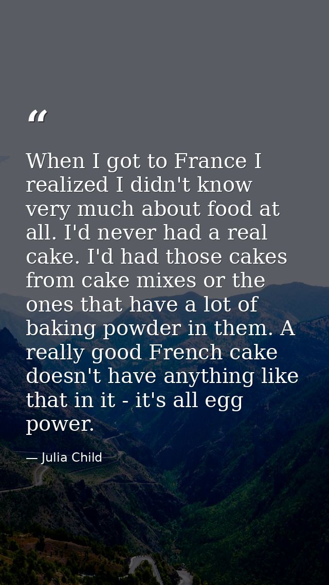 When I got to France I realized I didn't know very much about food at all. I'd never had a real cake. I'd had those cake — Julia Child