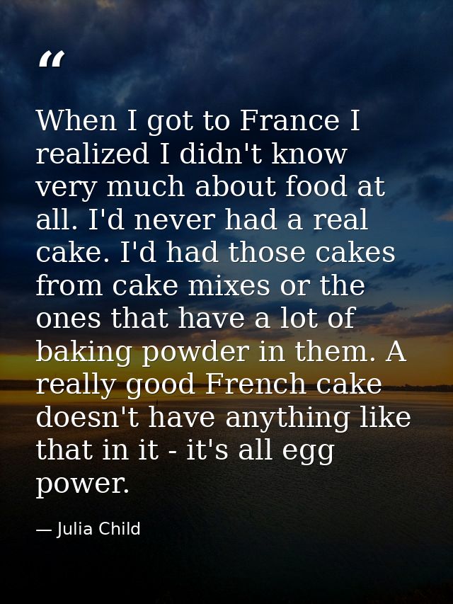 When I got to France I realized I didn't know very much about food at all. I'd never had a real cake. I'd had those cake — Julia Child