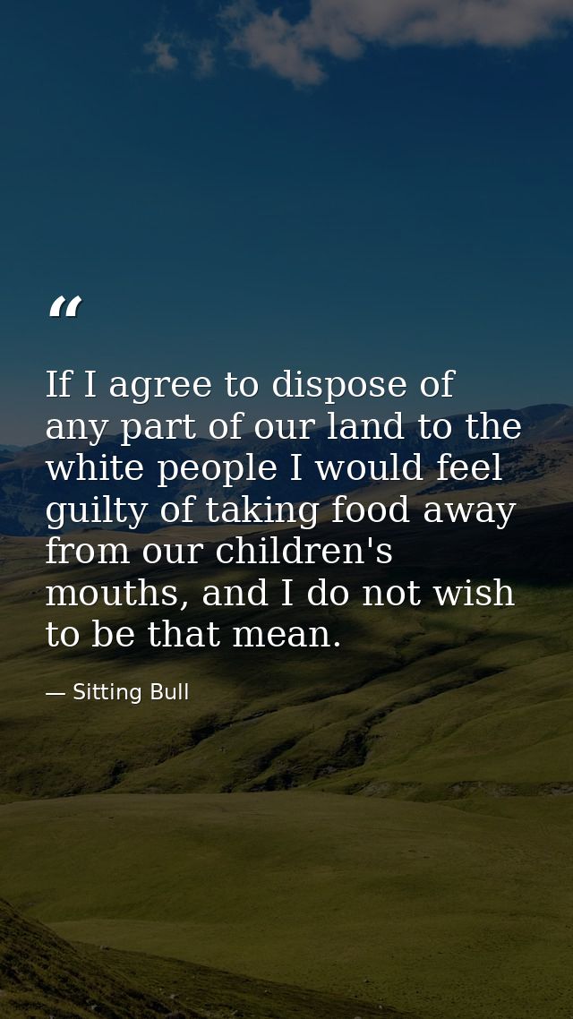 If I agree to dispose of any part of our land to the white people I would feel guilty of taking food away from our child — Sitting Bull