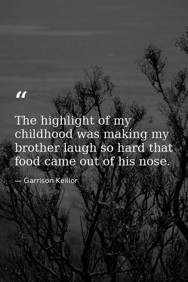 The highlight of my childhood was making my brother laugh so hard that food came out of his nose. — Garrison Keillor