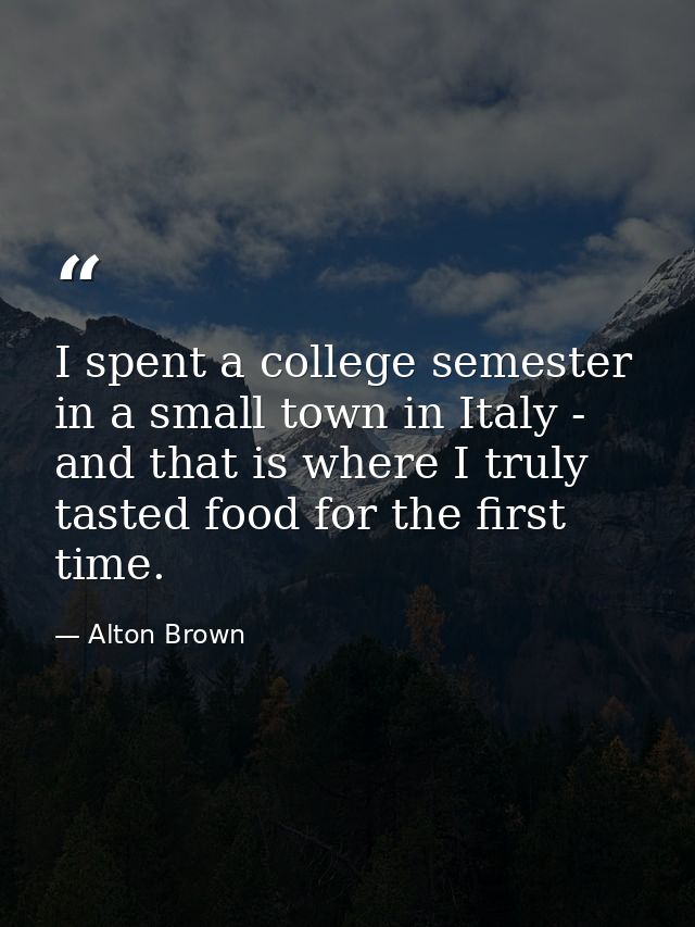 I spent a college semester in a small town in Italy - and that is where I truly tasted food for the first time. — Alton Brown