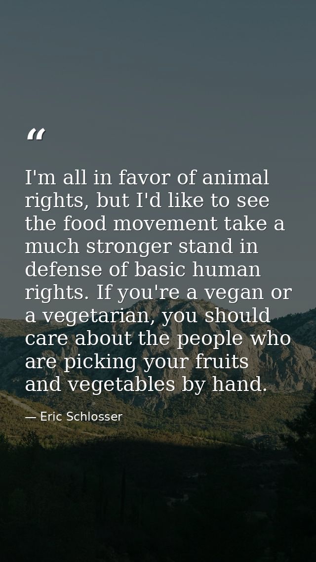 I'm all in favor of animal rights, but I'd like to see the food movement take a much stronger stand in defense of basic  — Eric Schlosser
